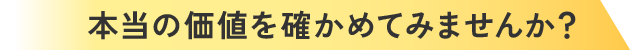 本当の価値を確かめてみませんか？