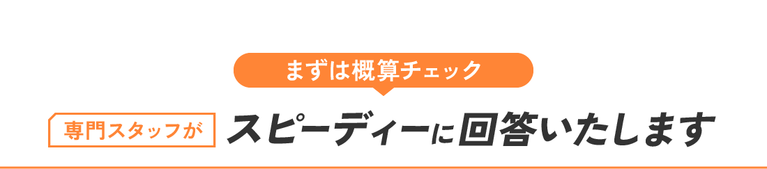 まずは概算チェック 専門スタッフがスピーディーに回答いたします